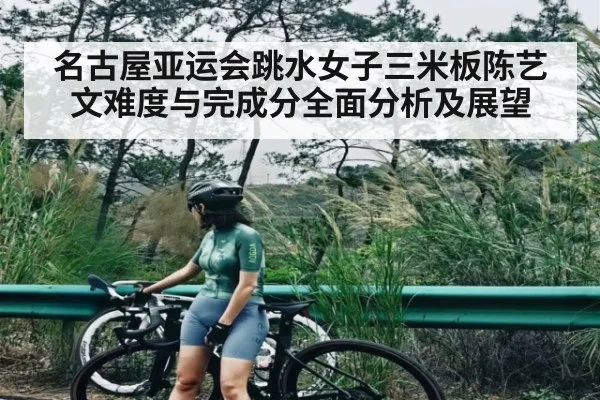 名古屋亚运会跳水女子三米板陈艺文难度与完成分全面分析及展望