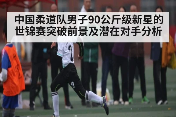 中国柔道队男子90公斤级新星的世锦赛突破前景及潜在对手分析